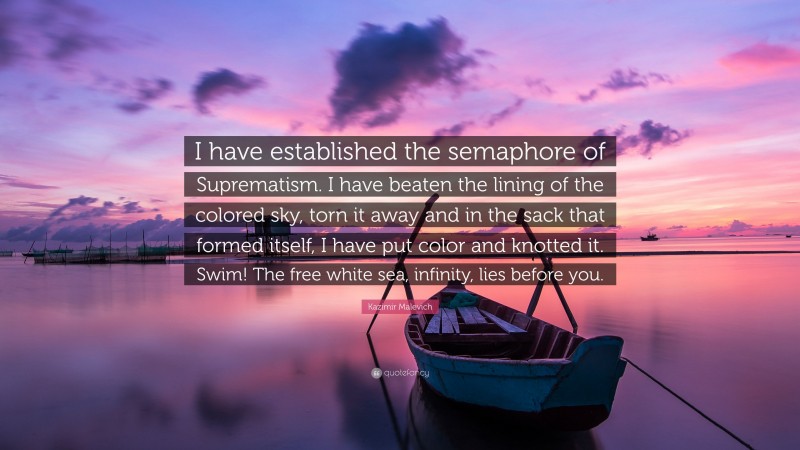 Kazimir Malevich Quote: “I have established the semaphore of Suprematism. I have beaten the lining of the colored sky, torn it away and in the sack that formed itself, I have put color and knotted it. Swim! The free white sea, infinity, lies before you.”