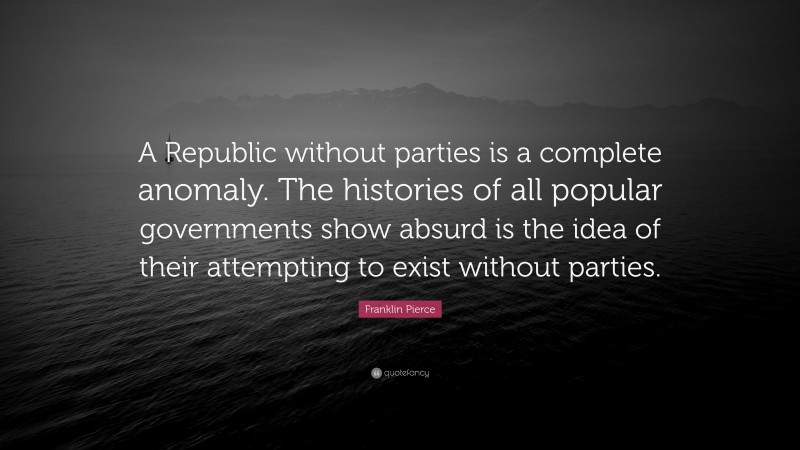 Franklin Pierce Quote: “A Republic without parties is a complete anomaly. The histories of all popular governments show absurd is the idea of their attempting to exist without parties.”