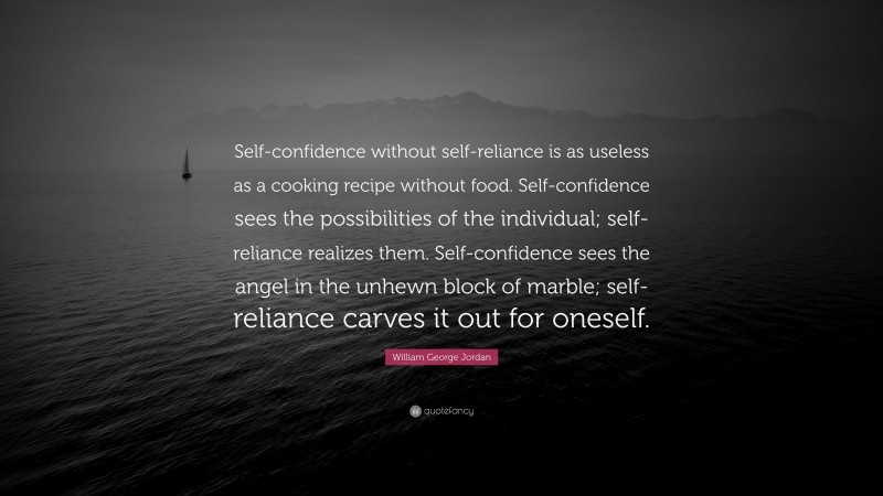 William George Jordan Quote: “Self-confidence without self-reliance is as useless as a cooking recipe without food. Self-confidence sees the possibilities of the individual; self-reliance realizes them. Self-confidence sees the angel in the unhewn block of marble; self-reliance carves it out for oneself.”