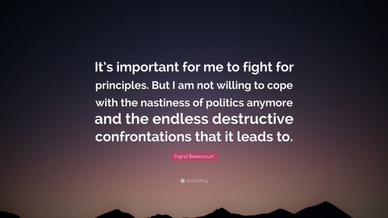 Ingrid Betancourt Quote: “It’s important for me to fight for principles. But I am not willing to cope with the nastiness of politics anymore and the endless destructive confrontations that it leads to.”