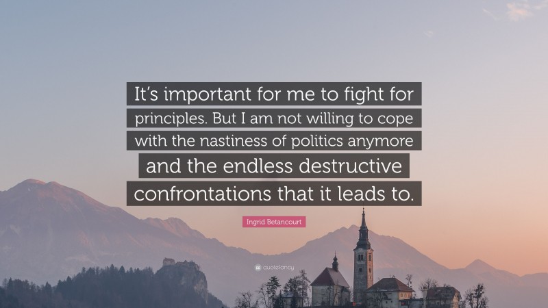 Ingrid Betancourt Quote: “It’s important for me to fight for principles. But I am not willing to cope with the nastiness of politics anymore and the endless destructive confrontations that it leads to.”