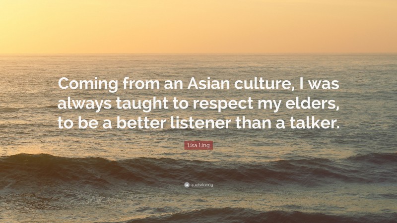 Lisa Ling Quote: “Coming from an Asian culture, I was always taught to respect my elders, to be a better listener than a talker.”