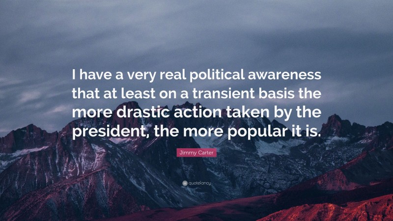 Jimmy Carter Quote: “I have a very real political awareness that at least on a transient basis the more drastic action taken by the president, the more popular it is.”