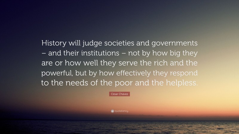 César Chávez Quote: “History will judge societies and governments – and their institutions – not by how big they are or how well they serve the rich and the powerful, but by how effectively they respond to the needs of the poor and the helpless.”