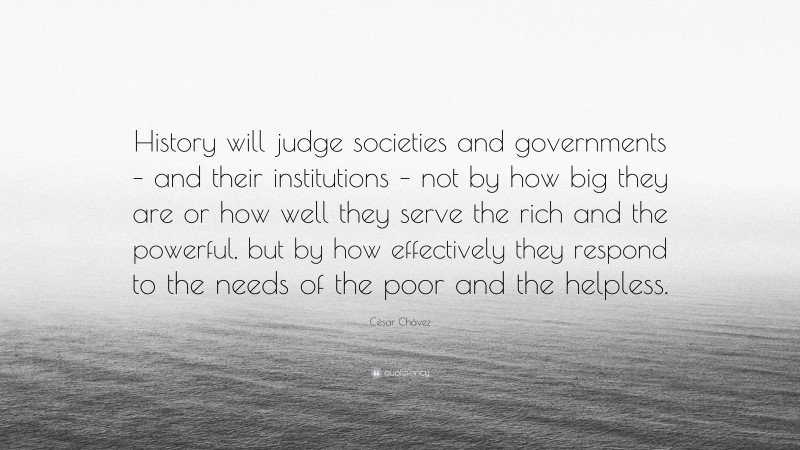 César Chávez Quote: “History will judge societies and governments – and their institutions – not by how big they are or how well they serve the rich and the powerful, but by how effectively they respond to the needs of the poor and the helpless.”