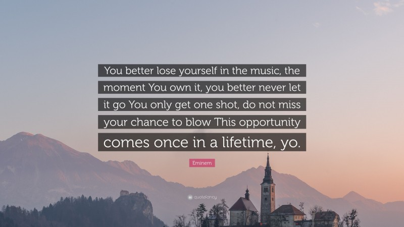 Eminem Quote: “You better lose yourself in the music, the moment You own it, you better never let it go You only get one shot, do not miss your chance to blow This opportunity comes once in a lifetime, yo.”
