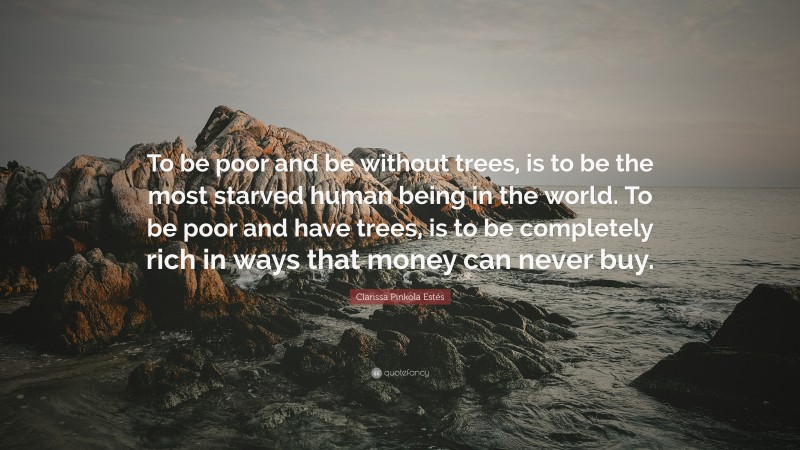 Clarissa Pinkola Estés Quote: “To be poor and be without trees, is to be the most starved human being in the world. To be poor and have trees, is to be completely rich in ways that money can never buy.”
