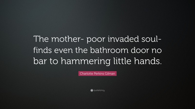 Charlotte Perkins Gilman Quote: “The mother- poor invaded soul- finds even the bathroom door no bar to hammering little hands.”