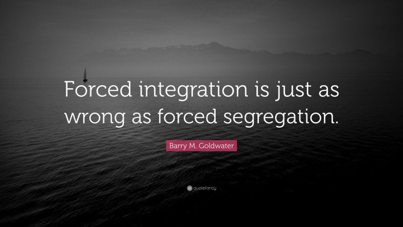 Barry M. Goldwater Quote: “Forced integration is just as wrong as forced segregation.”