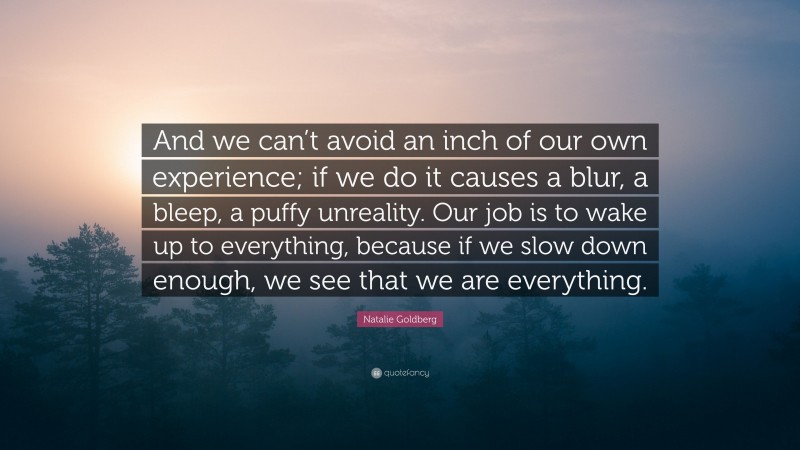 Natalie Goldberg Quote: “And we can’t avoid an inch of our own experience; if we do it causes a blur, a bleep, a puffy unreality. Our job is to wake up to everything, because if we slow down enough, we see that we are everything.”