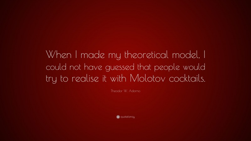 Theodor W. Adorno Quote: “When I made my theoretical model, I could not have guessed that people would try to realise it with Molotov cocktails.”
