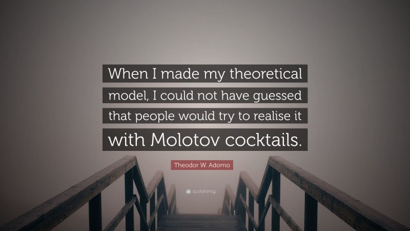 Theodor W. Adorno Quote: “When I made my theoretical model, I could not have guessed that people would try to realise it with Molotov cocktails.”
