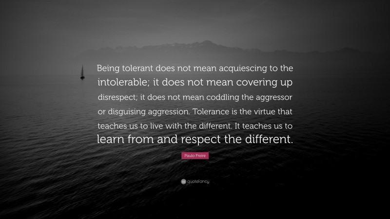 Paulo Freire Quote: “Being tolerant does not mean acquiescing to the intolerable; it does not mean covering up disrespect; it does not mean coddling the aggressor or disguising aggression. Tolerance is the virtue that teaches us to live with the different. It teaches us to learn from and respect the different.”