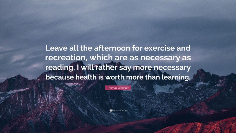 Thomas Jefferson Quote: “Leave all the afternoon for exercise and recreation, which are as necessary as reading. I will rather say more necessary because health is worth more than learning.”