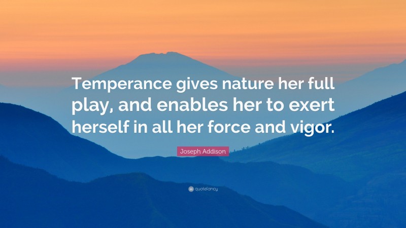 Joseph Addison Quote: “Temperance gives nature her full play, and enables her to exert herself in all her force and vigor.”