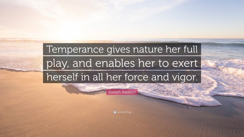 Joseph Addison Quote: “Temperance gives nature her full play, and enables her to exert herself in all her force and vigor.”