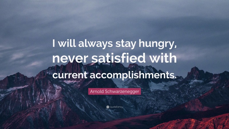 Arnold Schwarzenegger Quote: “I will always stay hungry, never satisfied with current accomplishments.”