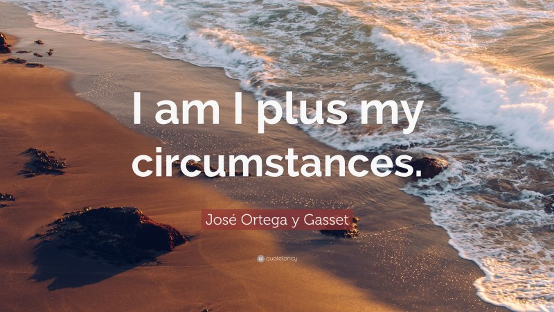 José Ortega y Gasset Quote: “I am I plus my circumstances.”