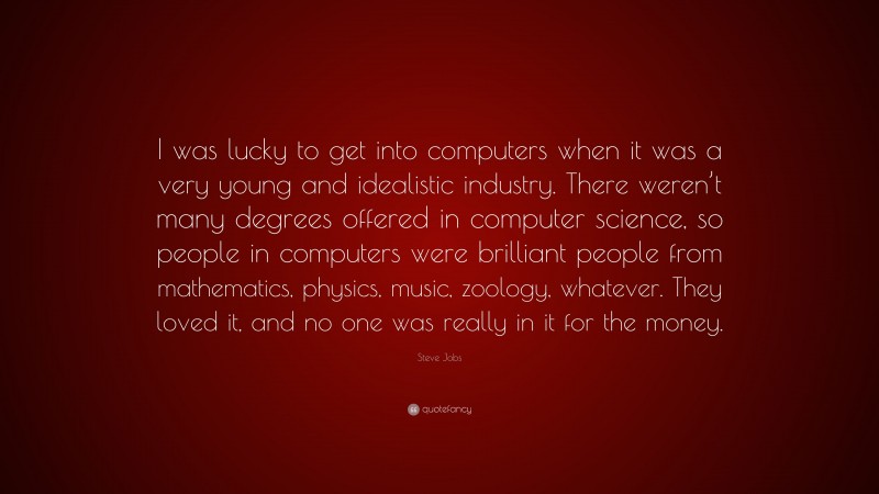 Steve Jobs Quote: “I was lucky to get into computers when it was a very young and idealistic industry. There weren’t many degrees offered in computer science, so people in computers were brilliant people from mathematics, physics, music, zoology, whatever. They loved it, and no one was really in it for the money.”