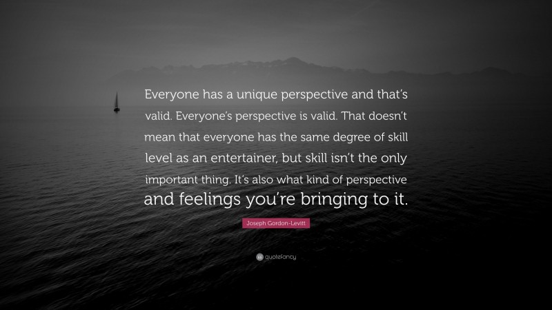 Joseph Gordon-Levitt Quote: “Everyone has a unique perspective and that’s valid. Everyone’s perspective is valid. That doesn’t mean that everyone has the same degree of skill level as an entertainer, but skill isn’t the only important thing. It’s also what kind of perspective and feelings you’re bringing to it.”