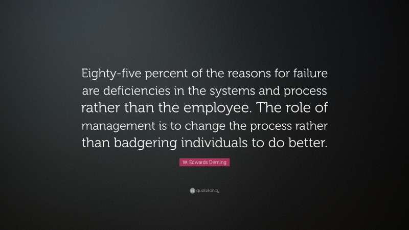 W. Edwards Deming Quote: “Eighty-five percent of the reasons for failure are deficiencies in the systems and process rather than the employee. The role of management is to change the process rather than badgering individuals to do better.”
