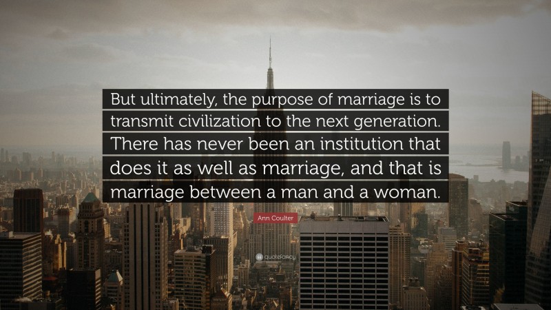 Ann Coulter Quote: “But ultimately, the purpose of marriage is to transmit civilization to the next generation. There has never been an institution that does it as well as marriage, and that is marriage between a man and a woman.”