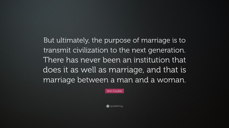 Ann Coulter Quote: “But ultimately, the purpose of marriage is to transmit civilization to the next generation. There has never been an institution that does it as well as marriage, and that is marriage between a man and a woman.”