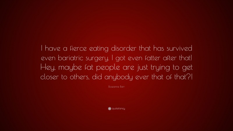 Roseanne Barr Quote: “I have a fierce eating disorder that has survived even bariatric surgery. I got even fatter after that! Hey, maybe fat people are just trying to get closer to others, did anybody ever that of that?!”