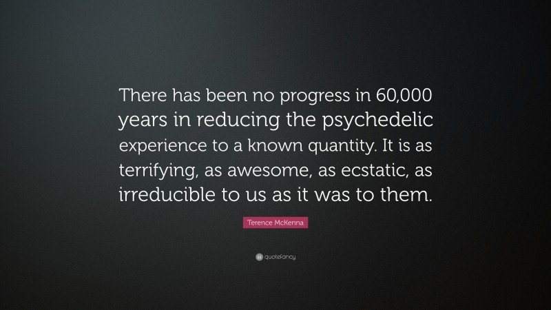 Terence McKenna Quote: “There has been no progress in 60,000 years in reducing the psychedelic experience to a known quantity. It is as terrifying, as awesome, as ecstatic, as irreducible to us as it was to them.”