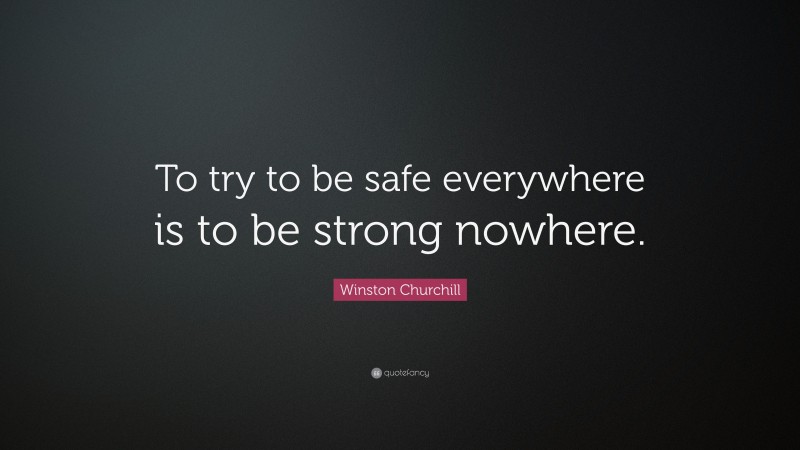 Winston Churchill Quote: “To try to be safe everywhere is to be strong nowhere.”