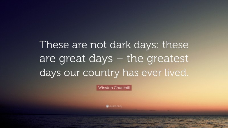 Winston Churchill Quote: “These are not dark days: these are great days – the greatest days our country has ever lived.”
