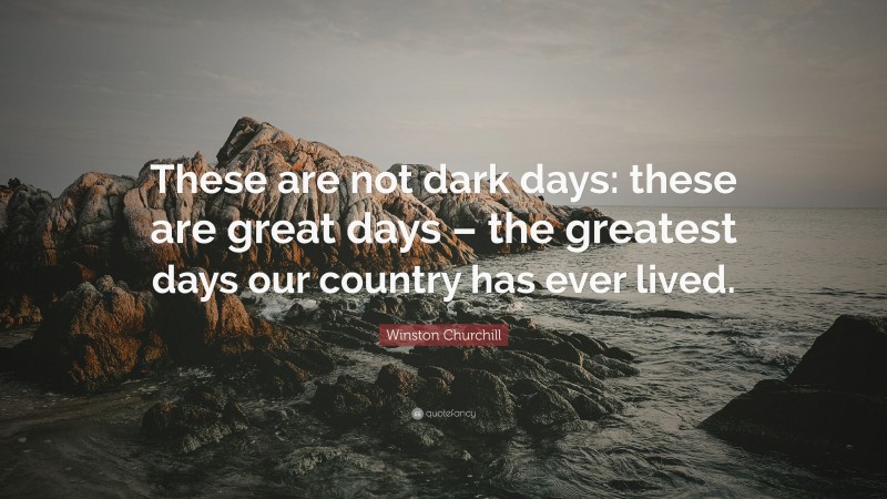 Winston Churchill Quote: “These are not dark days: these are great days – the greatest days our country has ever lived.”