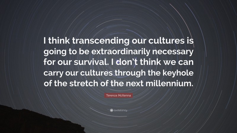 Terence McKenna Quote: “I think transcending our cultures is going to be extraordinarily necessary for our survival. I don’t think we can carry our cultures through the keyhole of the stretch of the next millennium.”