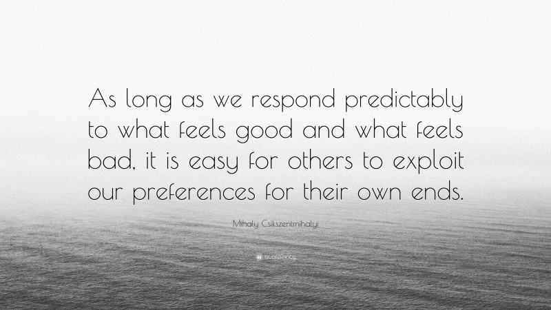 Mihaly Csikszentmihalyi Quote: “As long as we respond predictably to what feels good and what feels bad, it is easy for others to exploit our preferences for their own ends.”