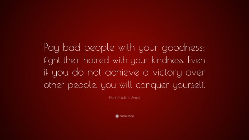 Henri-Frédéric Amiel Quote: “Pay bad people with your goodness; fight their hatred with your kindness. Even if you do not achieve a victory over other people, you will conquer yourself.”