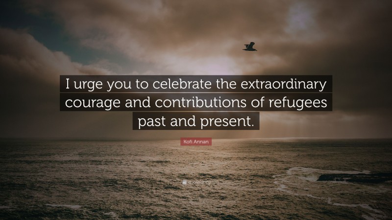 Kofi Annan Quote: “I urge you to celebrate the extraordinary courage and contributions of refugees past and present.”