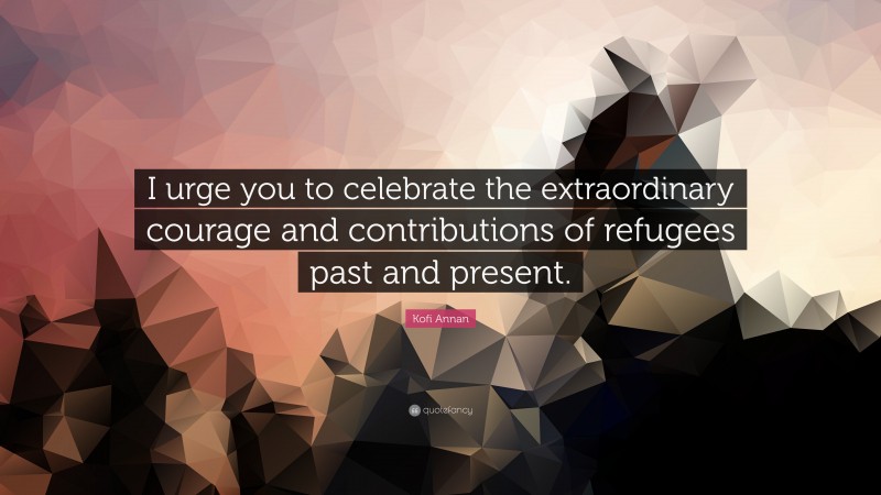 Kofi Annan Quote: “I urge you to celebrate the extraordinary courage and contributions of refugees past and present.”