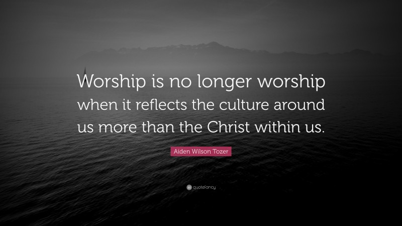 Aiden Wilson Tozer Quote: “Worship is no longer worship when it reflects the culture around us more than the Christ within us.”