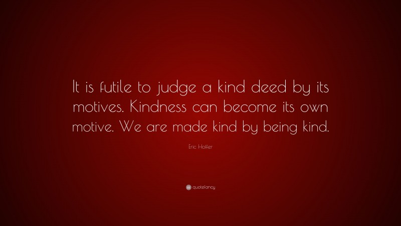 Eric Hoffer Quote: “It is futile to judge a kind deed by its motives. Kindness can become its own motive. We are made kind by being kind.”