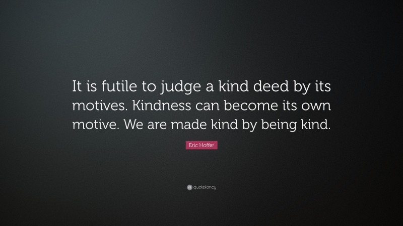 Eric Hoffer Quote: “It is futile to judge a kind deed by its motives. Kindness can become its own motive. We are made kind by being kind.”