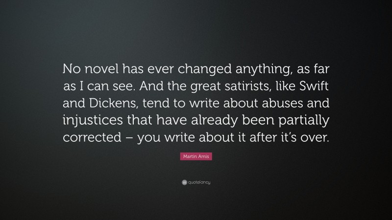 Martin Amis Quote: “No novel has ever changed anything, as far as I can see. And the great satirists, like Swift and Dickens, tend to write about abuses and injustices that have already been partially corrected – you write about it after it’s over.”