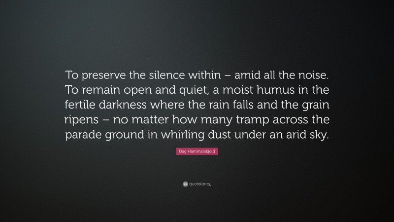 Dag Hammarskjöld Quote: “To preserve the silence within – amid all the noise. To remain open and quiet, a moist humus in the fertile darkness where the rain falls and the grain ripens – no matter how many tramp across the parade ground in whirling dust under an arid sky.”