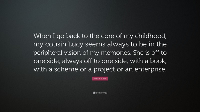 Martin Amis Quote: “When I go back to the core of my childhood, my cousin Lucy seems always to be in the peripheral vision of my memories. She is off to one side, always off to one side, with a book, with a scheme or a project or an enterprise.”