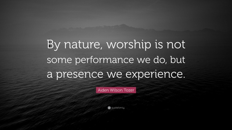 Aiden Wilson Tozer Quote: “By nature, worship is not some performance we do, but a presence we experience.”