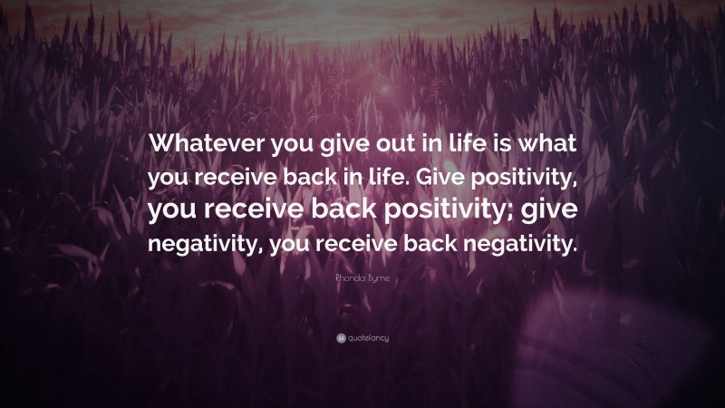 Rhonda Byrne Quote: “Whatever you give out in life is what you receive back in life. Give positivity, you receive back positivity; give negativity, you receive back negativity.”