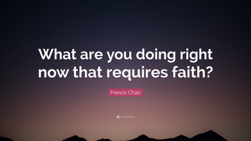 Francis Chan Quote: “What are you doing right now that requires faith?”
