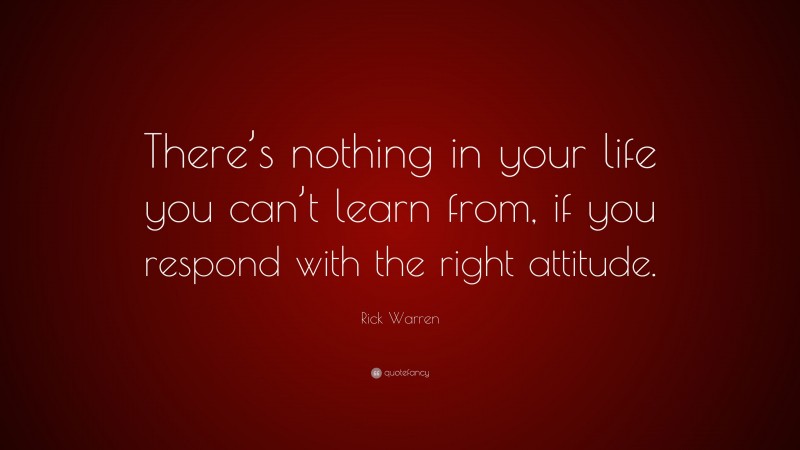 Rick Warren Quote: “There’s nothing in your life you can’t learn from, if you respond with the right attitude.”