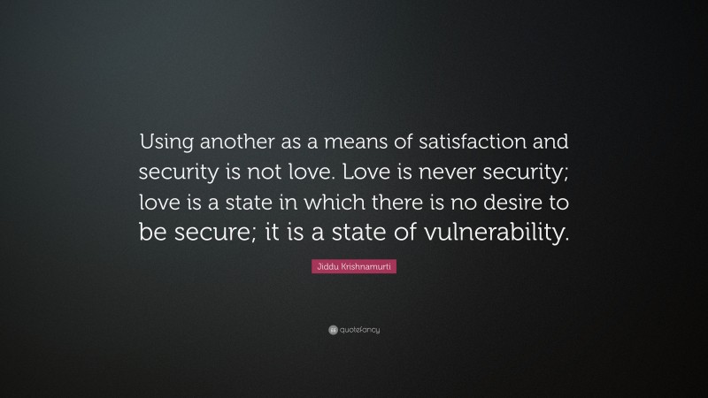 Jiddu Krishnamurti Quote: “Using another as a means of satisfaction and security is not love. Love is never security; love is a state in which there is no desire to be secure; it is a state of vulnerability.”