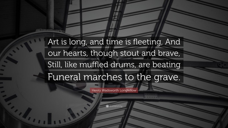 Henry Wadsworth Longfellow Quote: “Art is long, and time is fleeting, And our hearts, though stout and brave, Still, like muffled drums, are beating Funeral marches to the grave.”