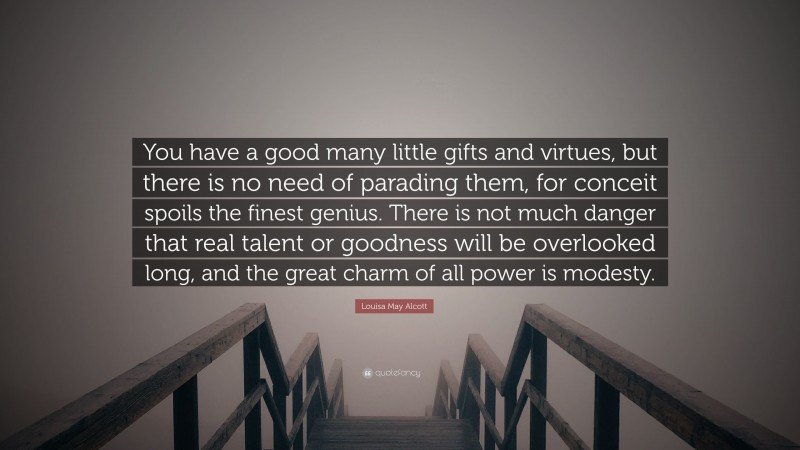 Louisa May Alcott Quote: “You have a good many little gifts and virtues, but there is no need of parading them, for conceit spoils the finest genius. There is not much danger that real talent or goodness will be overlooked long, and the great charm of all power is modesty.”